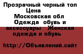 Прозрачный черный топ › Цена ­ 500 - Московская обл. Одежда, обувь и аксессуары » Женская одежда и обувь   